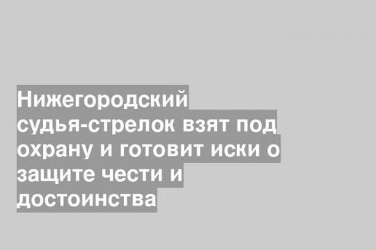 Нижегородский судья-стрелок взят под охрану и готовит иски о защите чести и достоинства