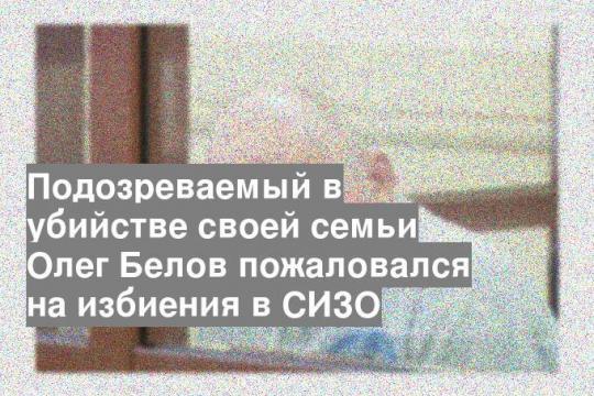Подозреваемый в убийстве своей семьи Олег Белов пожаловался на избиения в СИЗО