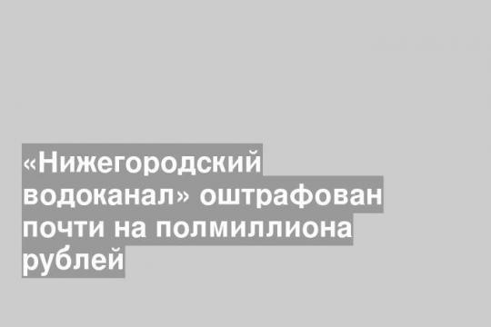 «Нижегородский водоканал» оштрафован почти на полмиллиона рублей