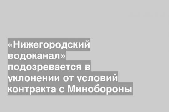 «Нижегородский водоканал» подозревается в уклонении от условий контракта с Минобороны