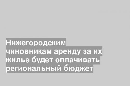 Нижегородским чиновникам аренду за их жилье будет оплачивать региональный бюджет