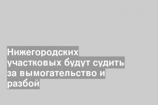 Нижегородских участковых будут судить за вымогательство и разбой