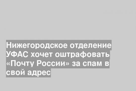 Нижегородское отделение УФАС хочет оштрафовать «Почту России» за спам в свой адрес