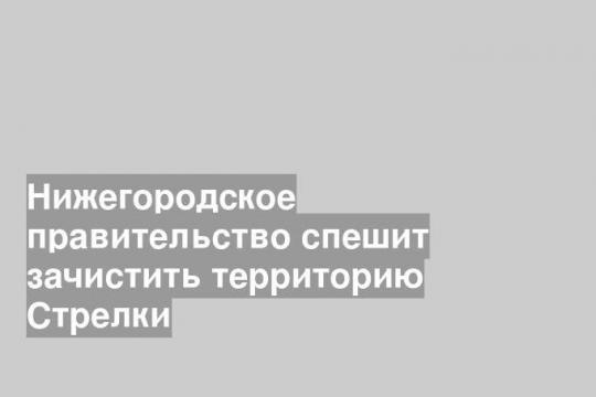 Нижегородское правительство спешит зачистить территорию Стрелки