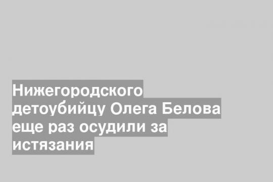 Нижегородского детоубийцу Олега Белова еще раз осудили за истязания