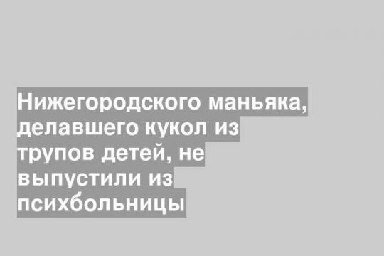 Нижегородского маньяка, делавшего кукол из трупов детей, не выпустили из психбольницы