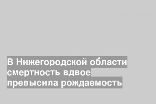 В Нижегородской области смертность вдвое превысила рождаемость