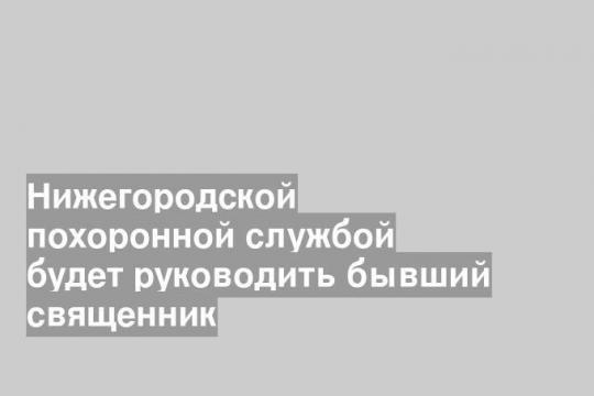 Нижегородской похоронной службой будет руководить бывший священник