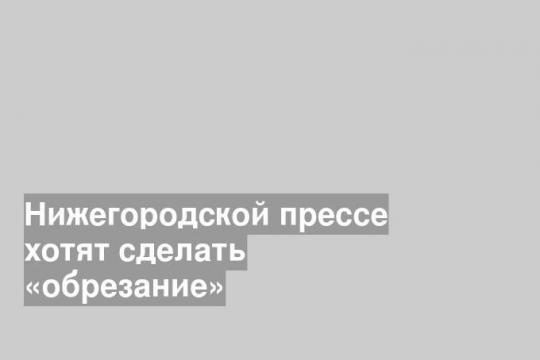 Нижегородской прессе хотят сделать «обрезание»