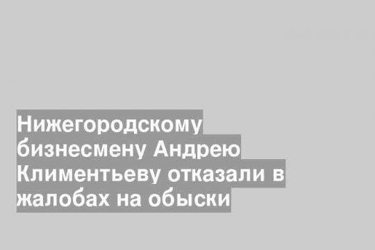 Нижегородскому бизнесмену Андрею Климентьеву отказали в жалобах на обыски
