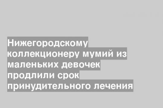 Нижегородскому коллекционеру мумий из маленьких девочек продлили срок принудительного лечения