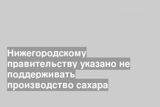 Нижегородскому правительству указано не поддерживать производство сахара