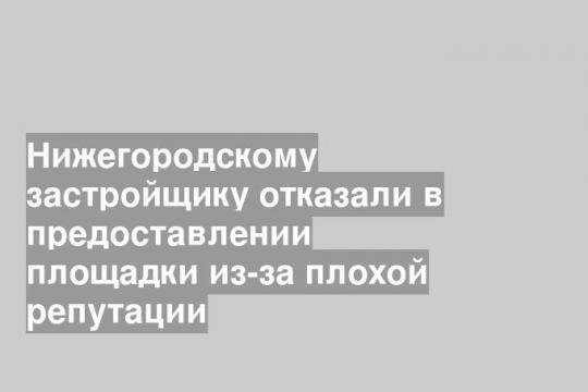 Нижегородскому застройщику отказали в предоставлении площадки из-за плохой репутации