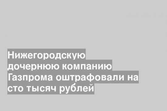 Нижегородскую дочернюю компанию Газпрома оштрафовали на сто тысяч рублей