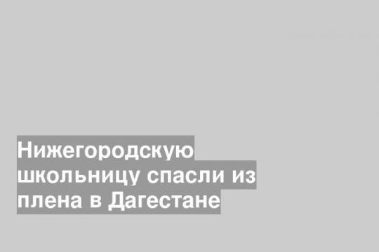 Нижегородскую школьницу спасли из плена в Дагестане