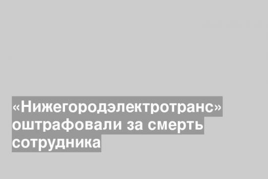 «Нижегородэлектротранс» оштрафовали за смерть сотрудника