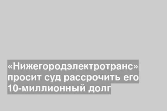 «Нижегородэлектротранс» просит суд рассрочить его 10-миллионный долг