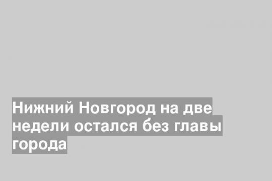 Нижний Новгород на две недели остался без главы города
