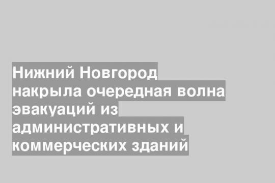 Нижний Новгород накрыла очередная волна эвакуаций из административных и коммерческих зданий