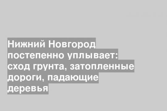 Нижний Новгород постепенно уплывает: сход грунта, затопленные дороги, падающие деревья