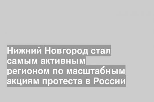 Нижний Новгород стал самым активным регионом по масштабным акциям протеста в России