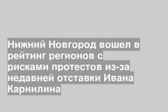 Нижний Новгород вошел в рейтинг регионов с рисками протестов из-за недавней отставки Ивана Карнилина