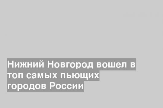Нижний Новгород вошел в топ самых пьющих городов России