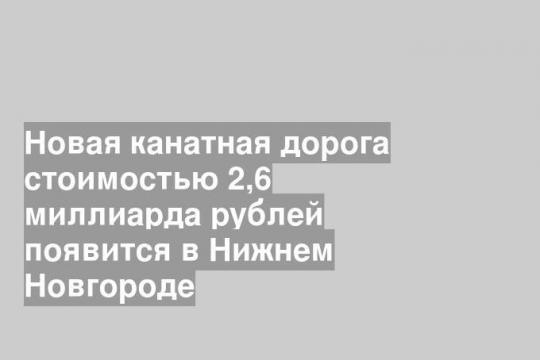 Новая канатная дорога стоимостью 2,6 миллиарда рублей появится в Нижнем Новгороде