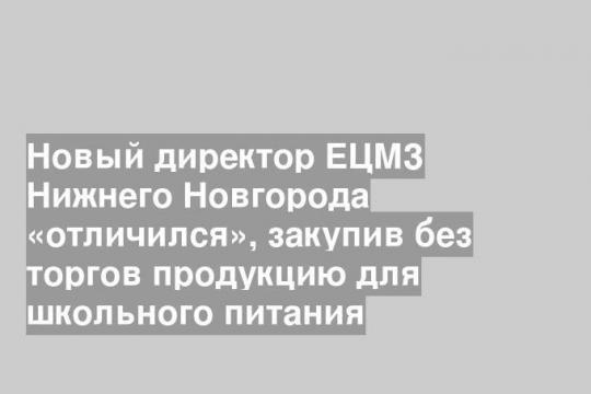 Новый директор ЕЦМЗ Нижнего Новгорода «отличился», закупив без торгов продукцию для школьного питания