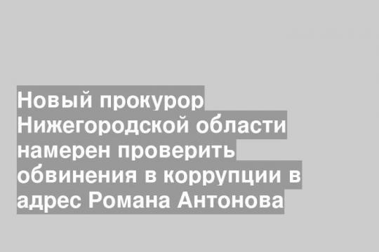 Новый прокурор Нижегородской области намерен проверить обвинения в коррупции в адрес Романа Антонова
