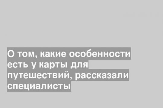 О том, какие особенности есть у карты для путешествий, рассказали специалисты