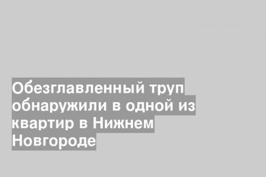 Обезглавленный труп обнаружили в одной из квартир в Нижнем Новгороде