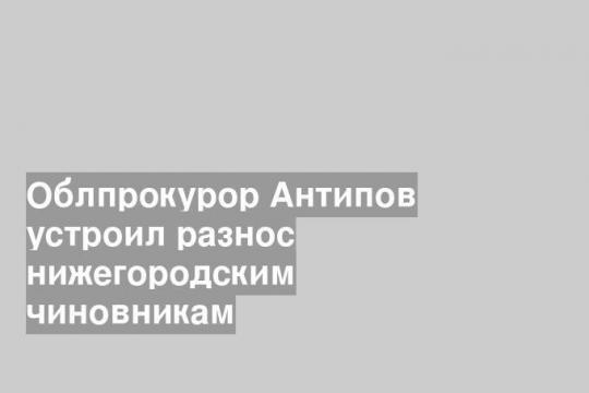 Облпрокурор Антипов устроил разнос нижегородским чиновникам