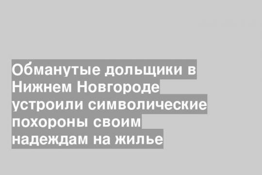 Обманутые дольщики в Нижнем Новгороде устроили символические похороны своим надеждам на жилье
