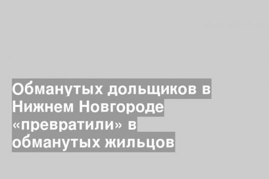 Обманутых дольщиков в Нижнем Новгороде «превратили» в обманутых жильцов
