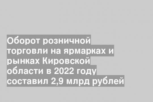 Оборот розничной торговли на ярмарках и рынках Кировской области в 2022 году составил 2,9 млрд рублей
