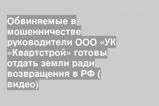Обвиняемые в мошенничестве руководители ООО «УК «Квартстрой» готовы отдать земли ради возвращения в РФ ( видео)
