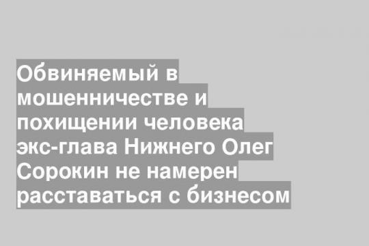 Обвиняемый в мошенничестве и похищении человека экс-глава Нижнего Олег Сорокин не намерен расставаться с бизнесом