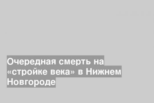 Очередная смерть на «стройке века» в Нижнем Новгороде