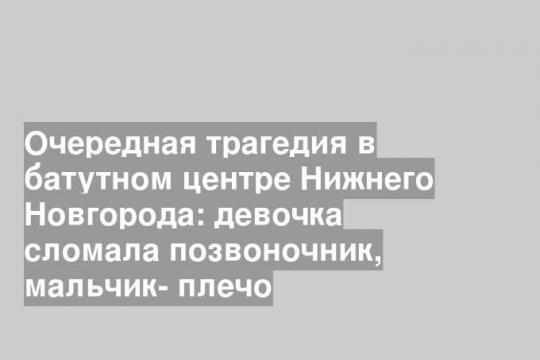 Очередная трагедия в батутном центре Нижнего Новгорода: девочка сломала позвоночник, мальчик- плечо