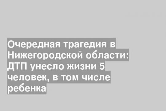 Очередная трагедия в Нижегородской области: ДТП унесло жизни 5 человек, в том числе ребенка