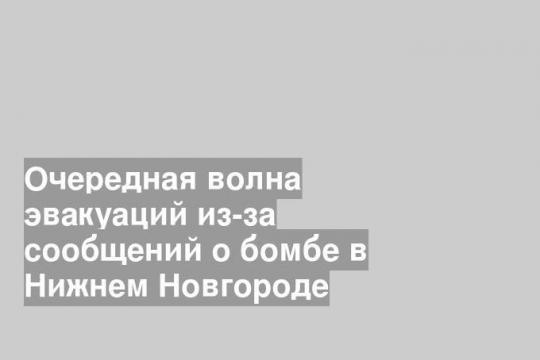 Очередная волна эвакуаций из-за сообщений о бомбе в Нижнем Новгороде