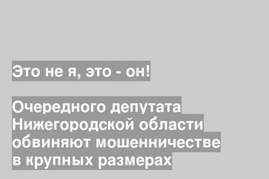 Очередного депутата Нижегородской области обвиняют мошенничестве в крупных размерах