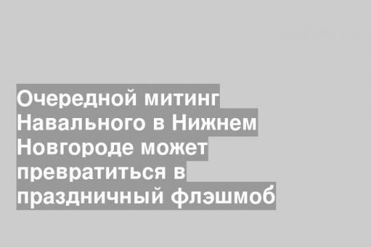 Очередной митинг Навального в Нижнем Новгороде может превратиться в праздничный флэшмоб