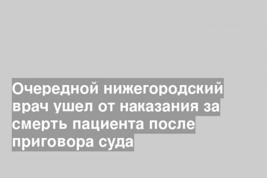 Очередной нижегородский врач ушел от наказания за смерть пациента после приговора суда