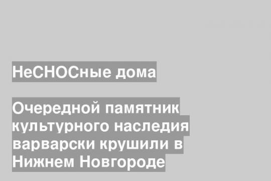 Очередной памятник культурного наследия варварски крушили в Нижнем Новгороде