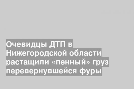 Очевидцы ДТП в Нижегородской области растащили «пенный» груз перевернувшейся фуры