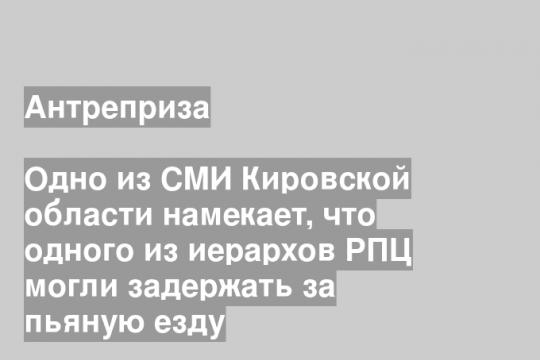Одно из СМИ Кировской области намекает, что одного из иерархов РПЦ могли задержать за пьяную езду