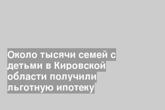 Около тысячи семей с детьми в Кировской области получили льготную ипотеку