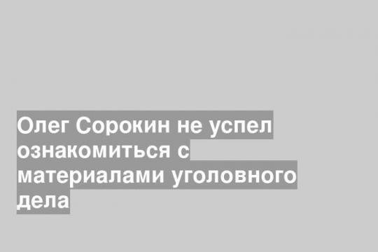Олег Сорокин не успел ознакомиться с материалами уголовного дела